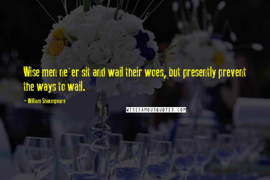 William Shakespeare Quotes: Wise men ne'er sit and wail their woes, but presently prevent the ways to wail.