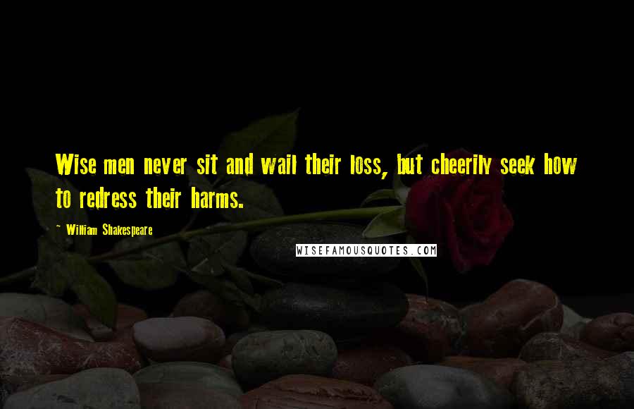 William Shakespeare Quotes: Wise men never sit and wail their loss, but cheerily seek how to redress their harms.