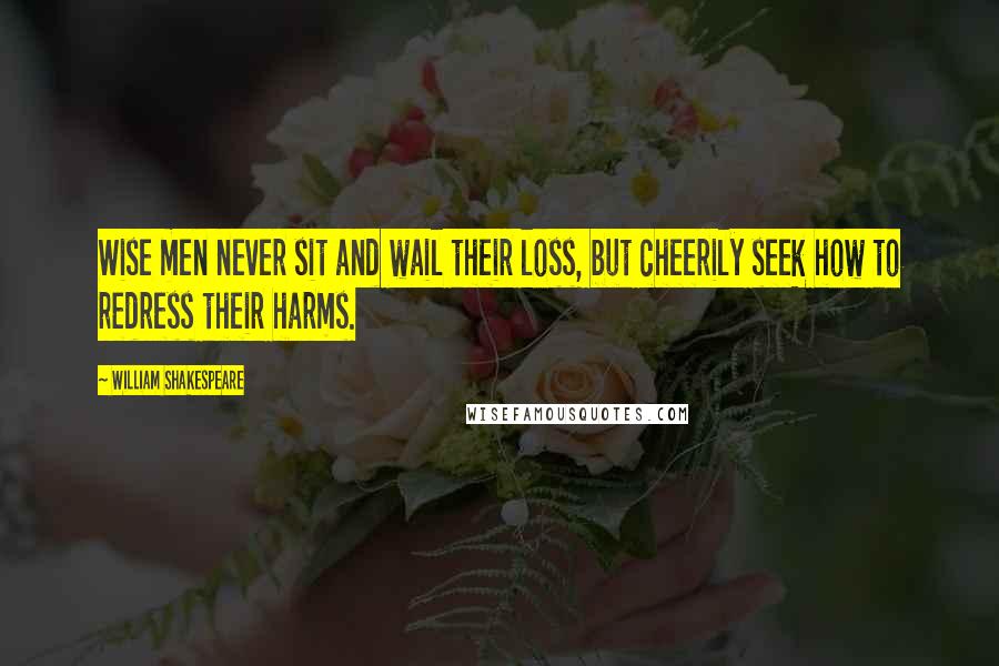 William Shakespeare Quotes: Wise men never sit and wail their loss, but cheerily seek how to redress their harms.