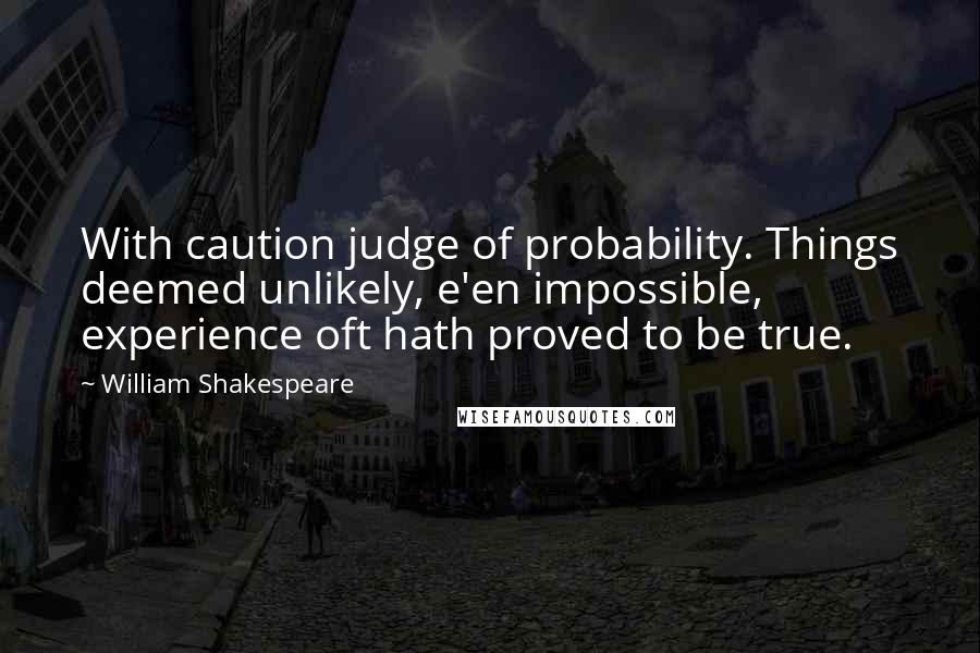 William Shakespeare Quotes: With caution judge of probability. Things deemed unlikely, e'en impossible, experience oft hath proved to be true.