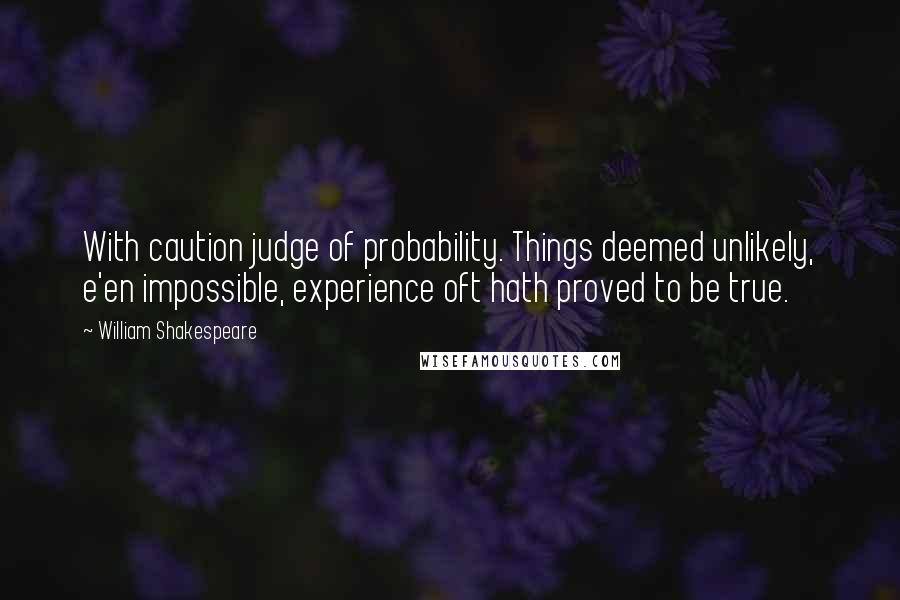William Shakespeare Quotes: With caution judge of probability. Things deemed unlikely, e'en impossible, experience oft hath proved to be true.