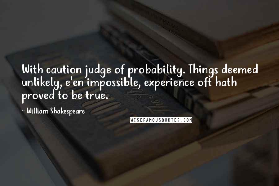 William Shakespeare Quotes: With caution judge of probability. Things deemed unlikely, e'en impossible, experience oft hath proved to be true.