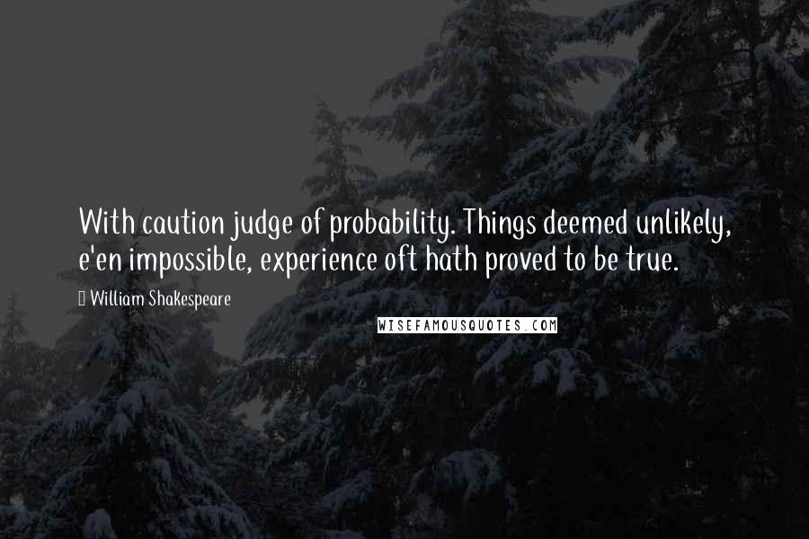 William Shakespeare Quotes: With caution judge of probability. Things deemed unlikely, e'en impossible, experience oft hath proved to be true.