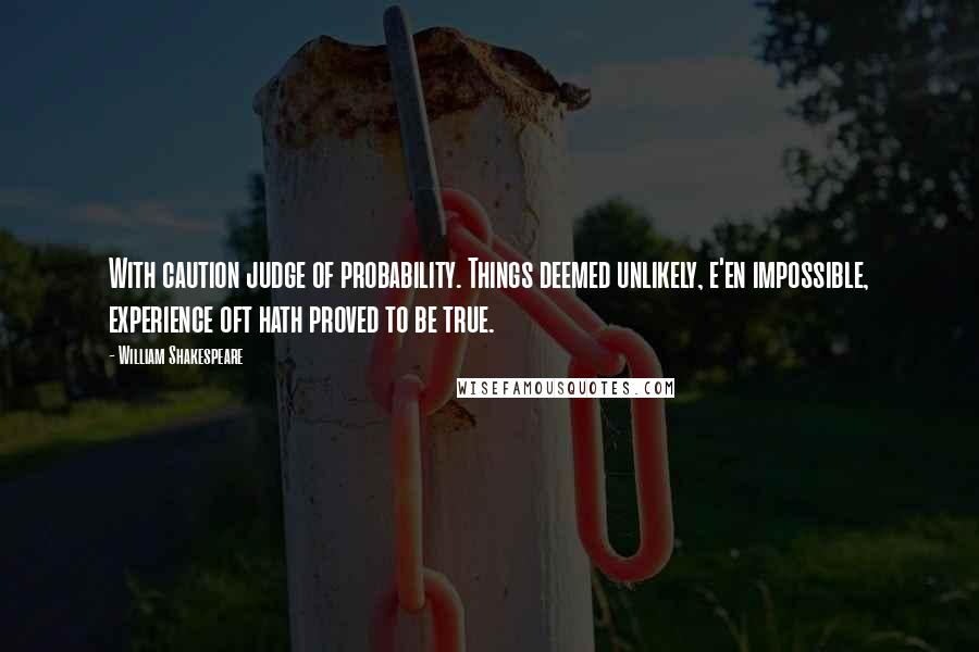 William Shakespeare Quotes: With caution judge of probability. Things deemed unlikely, e'en impossible, experience oft hath proved to be true.