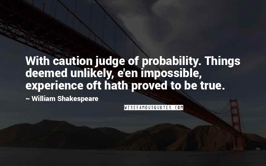 William Shakespeare Quotes: With caution judge of probability. Things deemed unlikely, e'en impossible, experience oft hath proved to be true.