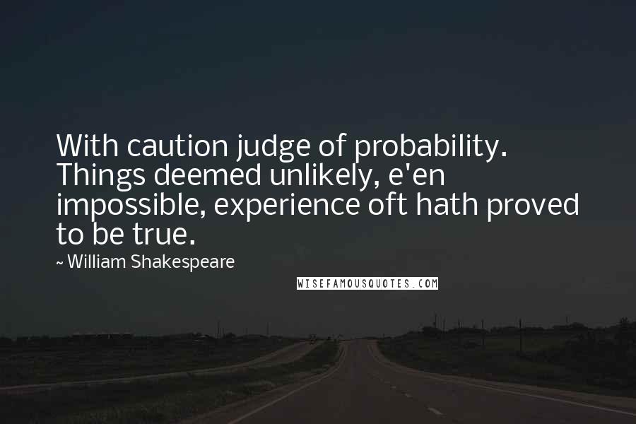 William Shakespeare Quotes: With caution judge of probability. Things deemed unlikely, e'en impossible, experience oft hath proved to be true.