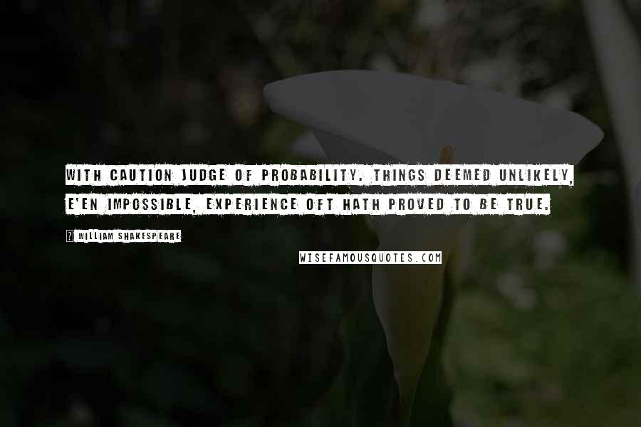 William Shakespeare Quotes: With caution judge of probability. Things deemed unlikely, e'en impossible, experience oft hath proved to be true.