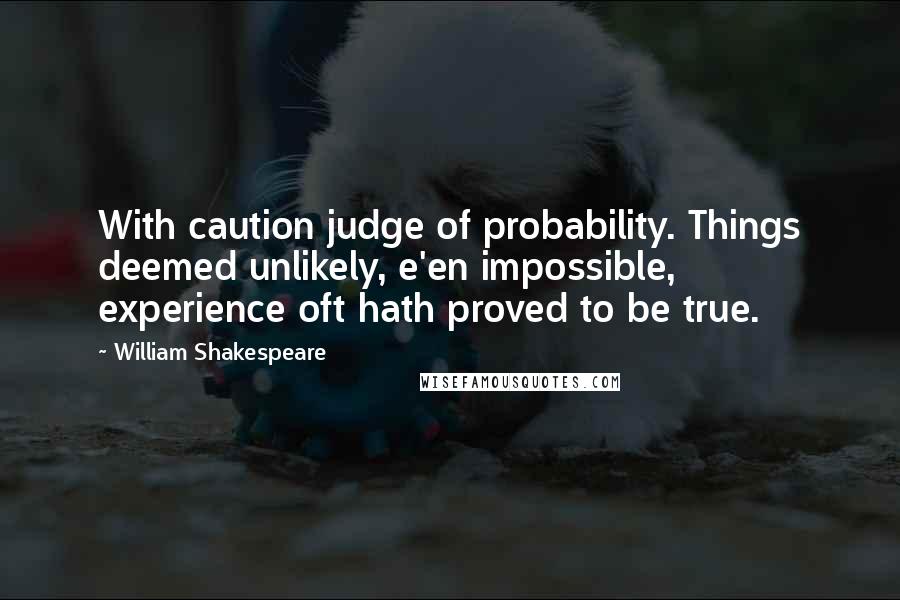 William Shakespeare Quotes: With caution judge of probability. Things deemed unlikely, e'en impossible, experience oft hath proved to be true.