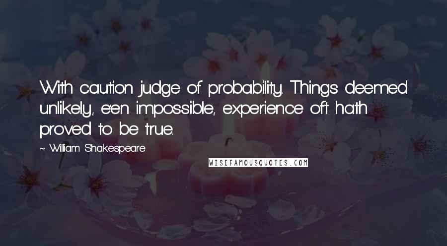 William Shakespeare Quotes: With caution judge of probability. Things deemed unlikely, e'en impossible, experience oft hath proved to be true.