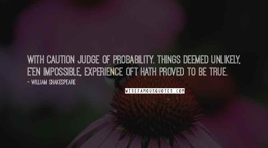 William Shakespeare Quotes: With caution judge of probability. Things deemed unlikely, e'en impossible, experience oft hath proved to be true.