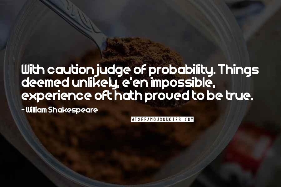 William Shakespeare Quotes: With caution judge of probability. Things deemed unlikely, e'en impossible, experience oft hath proved to be true.