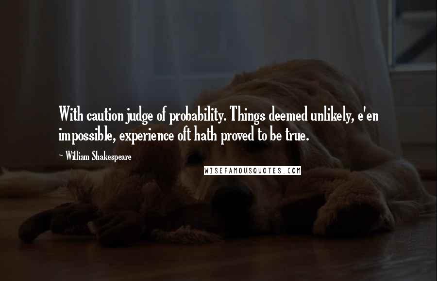 William Shakespeare Quotes: With caution judge of probability. Things deemed unlikely, e'en impossible, experience oft hath proved to be true.
