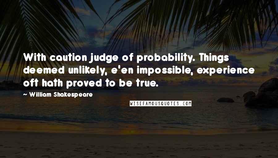 William Shakespeare Quotes: With caution judge of probability. Things deemed unlikely, e'en impossible, experience oft hath proved to be true.