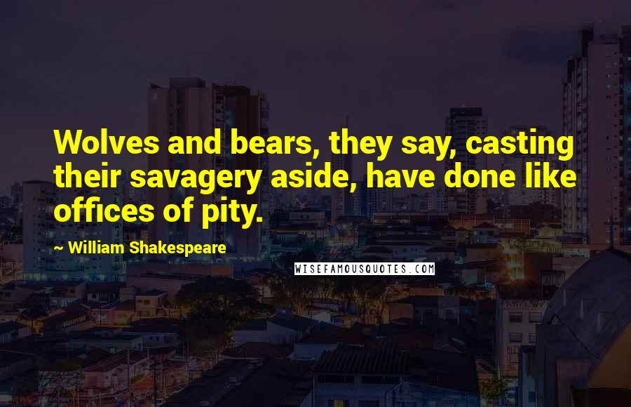 William Shakespeare Quotes: Wolves and bears, they say, casting their savagery aside, have done like offices of pity.