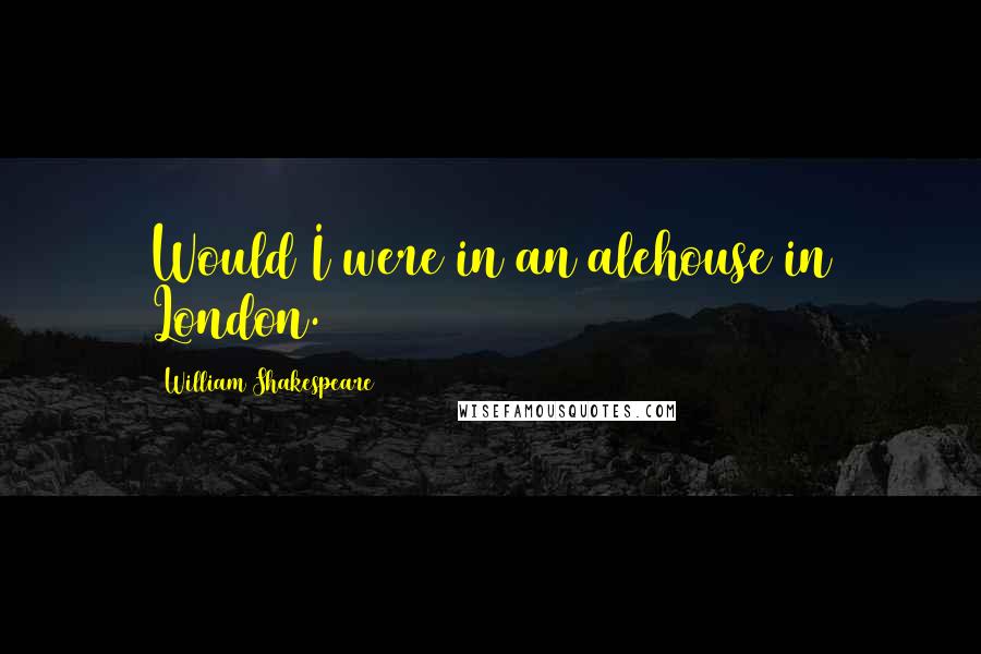 William Shakespeare Quotes: Would I were in an alehouse in London.