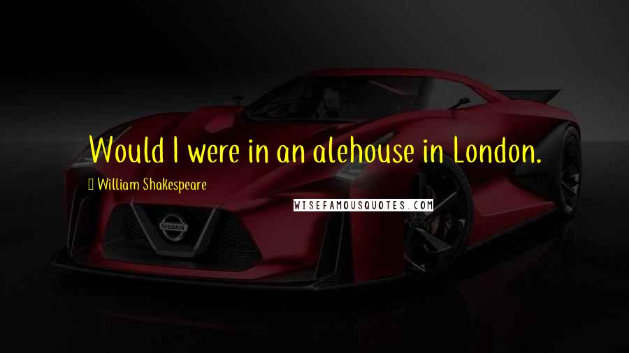 William Shakespeare Quotes: Would I were in an alehouse in London.