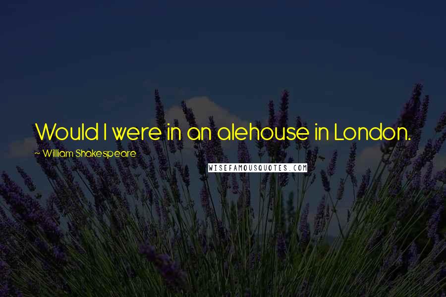 William Shakespeare Quotes: Would I were in an alehouse in London.