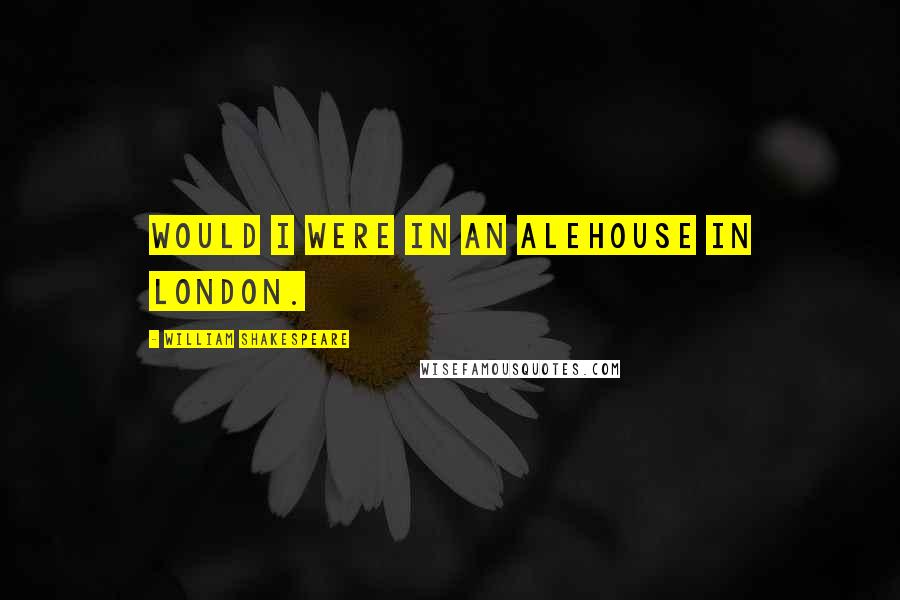 William Shakespeare Quotes: Would I were in an alehouse in London.