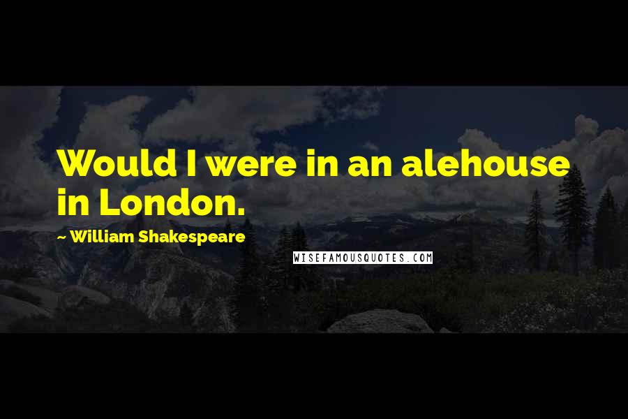 William Shakespeare Quotes: Would I were in an alehouse in London.