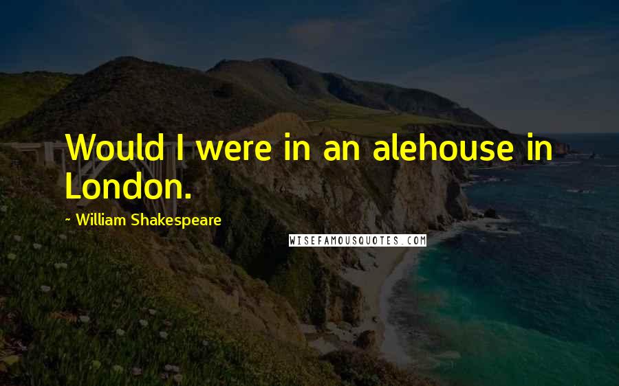 William Shakespeare Quotes: Would I were in an alehouse in London.