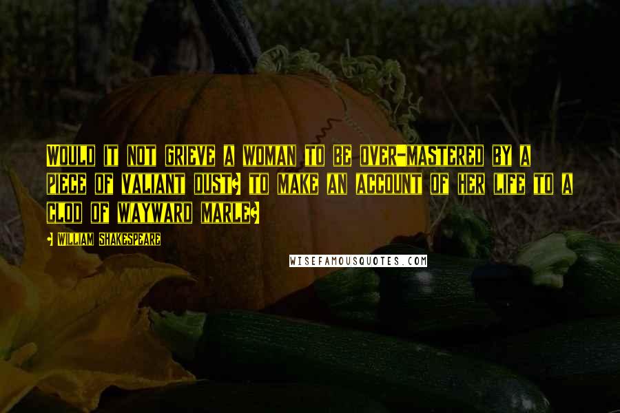 William Shakespeare Quotes: Would it not grieve a woman to be over-mastered by a piece of valiant dust? to make an account of her life to a clod of wayward marle?