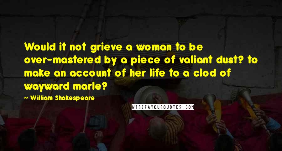 William Shakespeare Quotes: Would it not grieve a woman to be over-mastered by a piece of valiant dust? to make an account of her life to a clod of wayward marle?