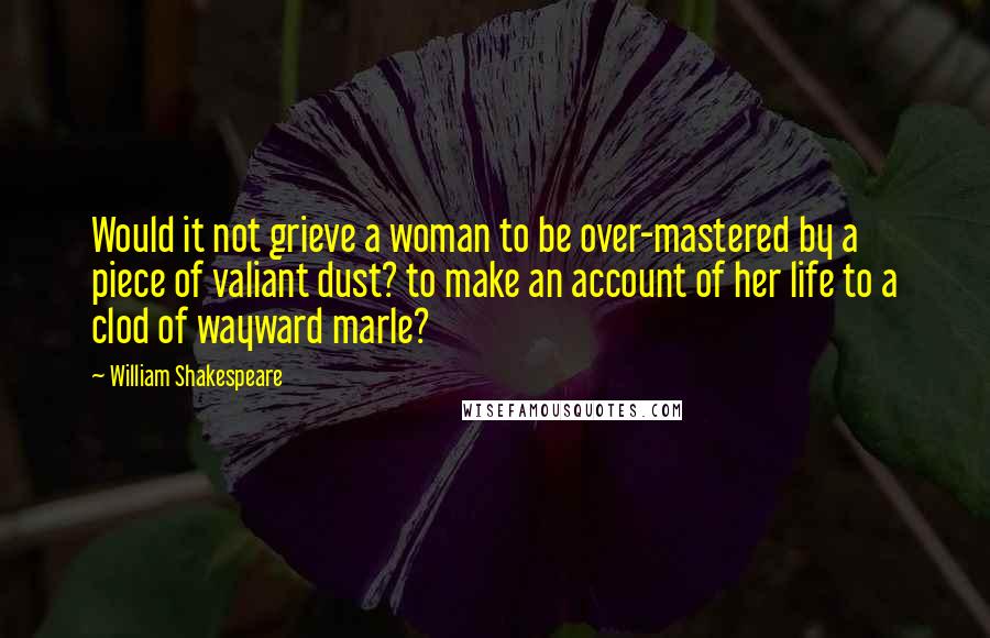 William Shakespeare Quotes: Would it not grieve a woman to be over-mastered by a piece of valiant dust? to make an account of her life to a clod of wayward marle?