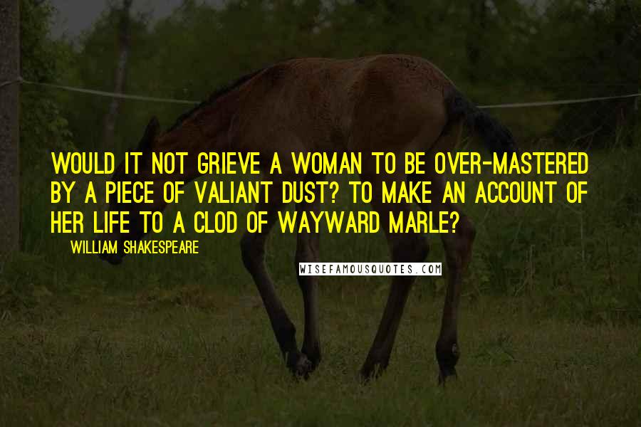 William Shakespeare Quotes: Would it not grieve a woman to be over-mastered by a piece of valiant dust? to make an account of her life to a clod of wayward marle?