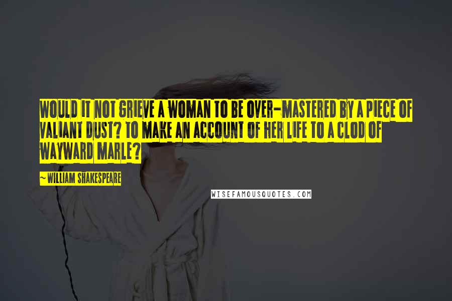 William Shakespeare Quotes: Would it not grieve a woman to be over-mastered by a piece of valiant dust? to make an account of her life to a clod of wayward marle?