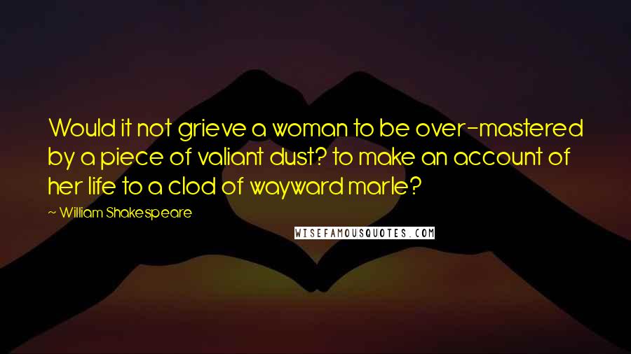 William Shakespeare Quotes: Would it not grieve a woman to be over-mastered by a piece of valiant dust? to make an account of her life to a clod of wayward marle?