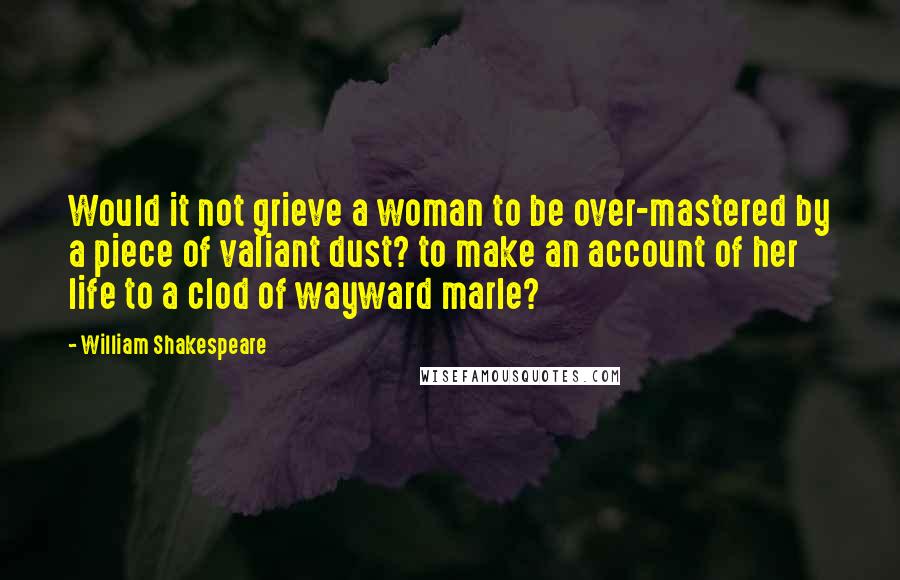 William Shakespeare Quotes: Would it not grieve a woman to be over-mastered by a piece of valiant dust? to make an account of her life to a clod of wayward marle?