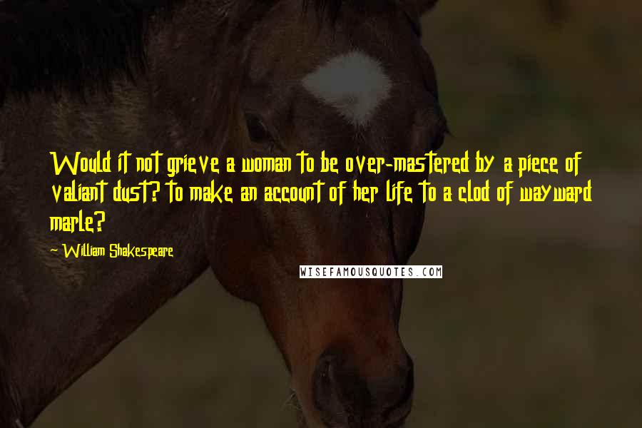 William Shakespeare Quotes: Would it not grieve a woman to be over-mastered by a piece of valiant dust? to make an account of her life to a clod of wayward marle?