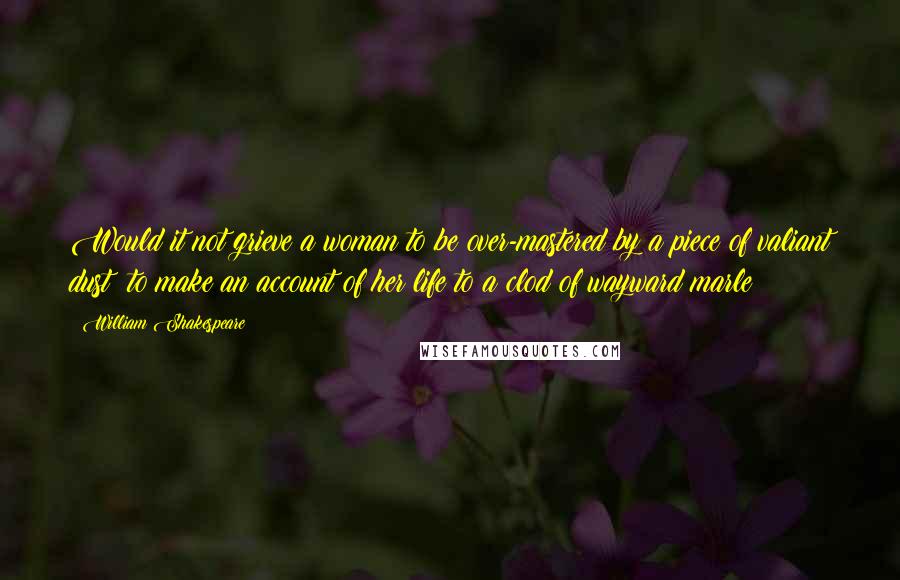 William Shakespeare Quotes: Would it not grieve a woman to be over-mastered by a piece of valiant dust? to make an account of her life to a clod of wayward marle?