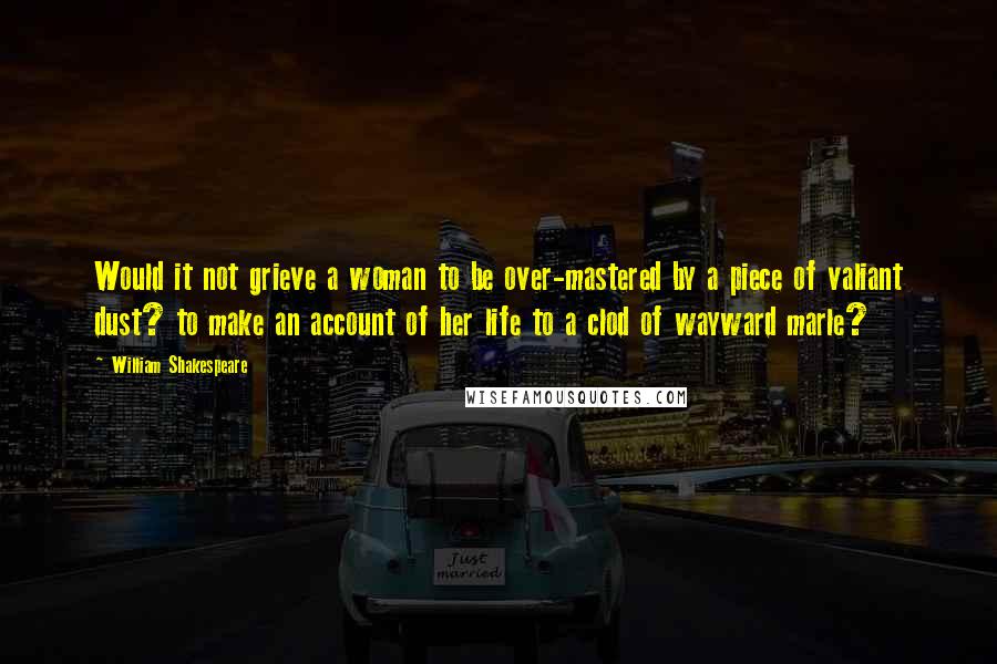 William Shakespeare Quotes: Would it not grieve a woman to be over-mastered by a piece of valiant dust? to make an account of her life to a clod of wayward marle?