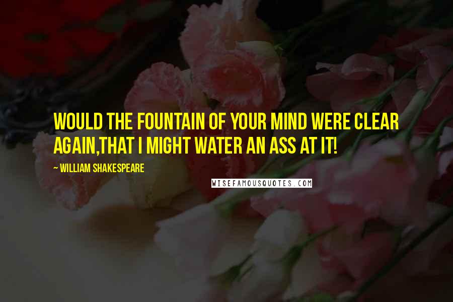 William Shakespeare Quotes: Would the fountain of your mind were clear again,that I might water an ass at it!