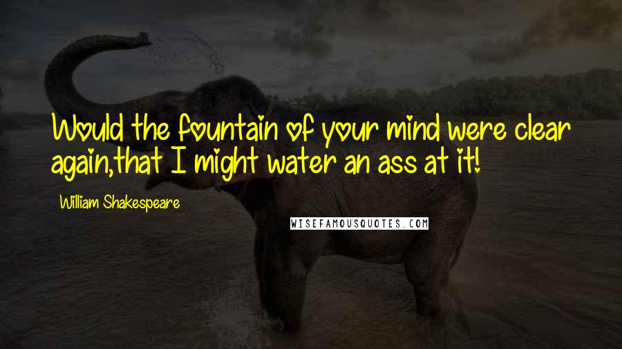 William Shakespeare Quotes: Would the fountain of your mind were clear again,that I might water an ass at it!