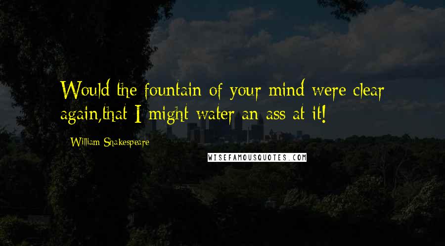 William Shakespeare Quotes: Would the fountain of your mind were clear again,that I might water an ass at it!