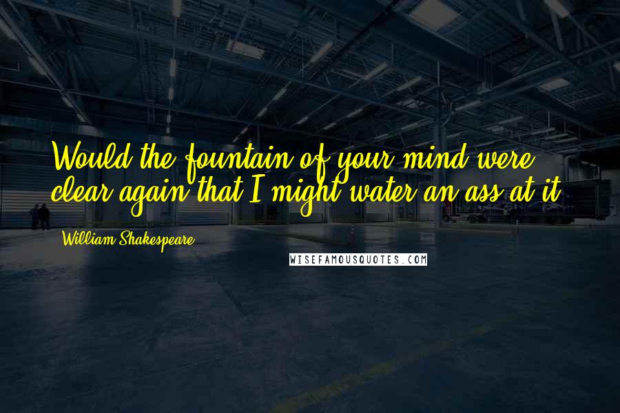 William Shakespeare Quotes: Would the fountain of your mind were clear again,that I might water an ass at it!