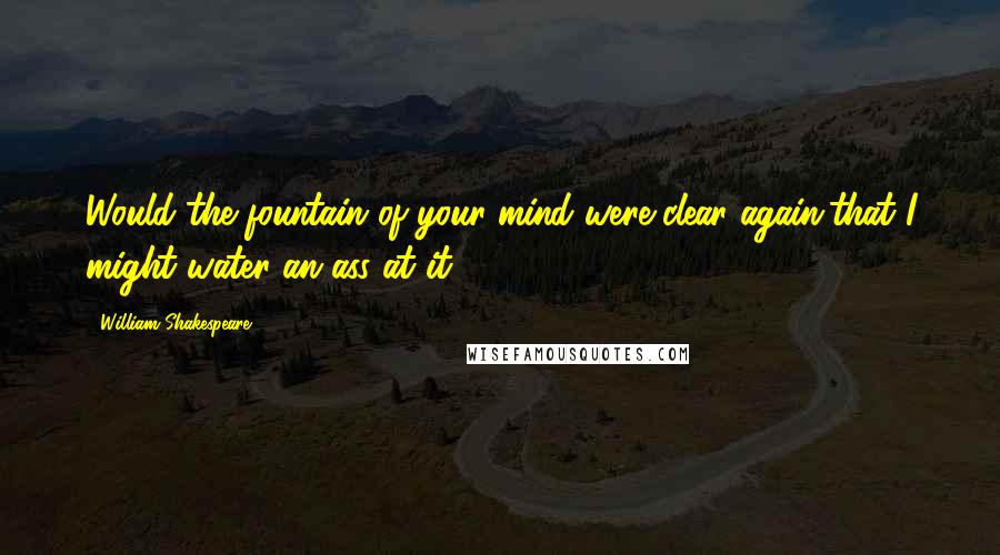 William Shakespeare Quotes: Would the fountain of your mind were clear again,that I might water an ass at it!