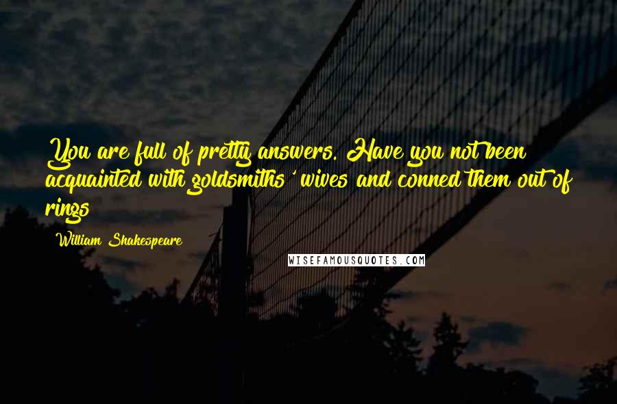 William Shakespeare Quotes: You are full of pretty answers. Have you not been acquainted with goldsmiths' wives and conned them out of rings?