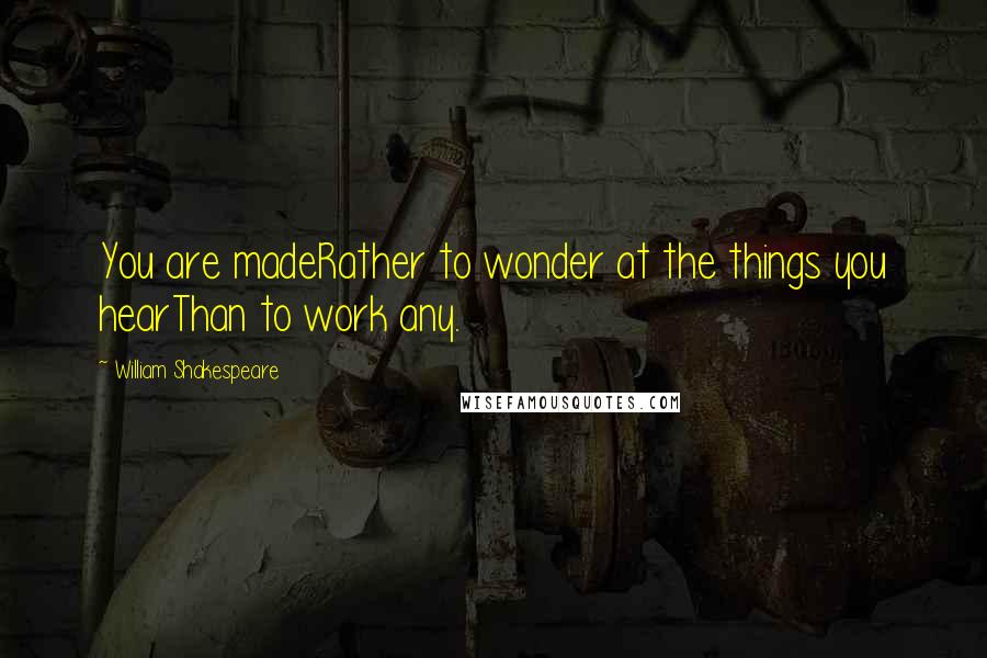 William Shakespeare Quotes: You are madeRather to wonder at the things you hearThan to work any.