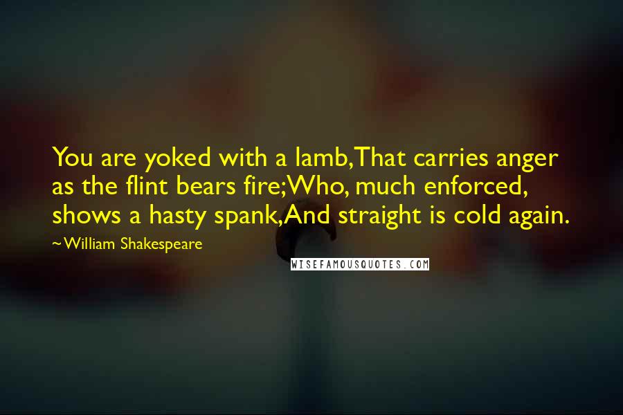 William Shakespeare Quotes: You are yoked with a lamb,That carries anger as the flint bears fire;Who, much enforced, shows a hasty spank,And straight is cold again.