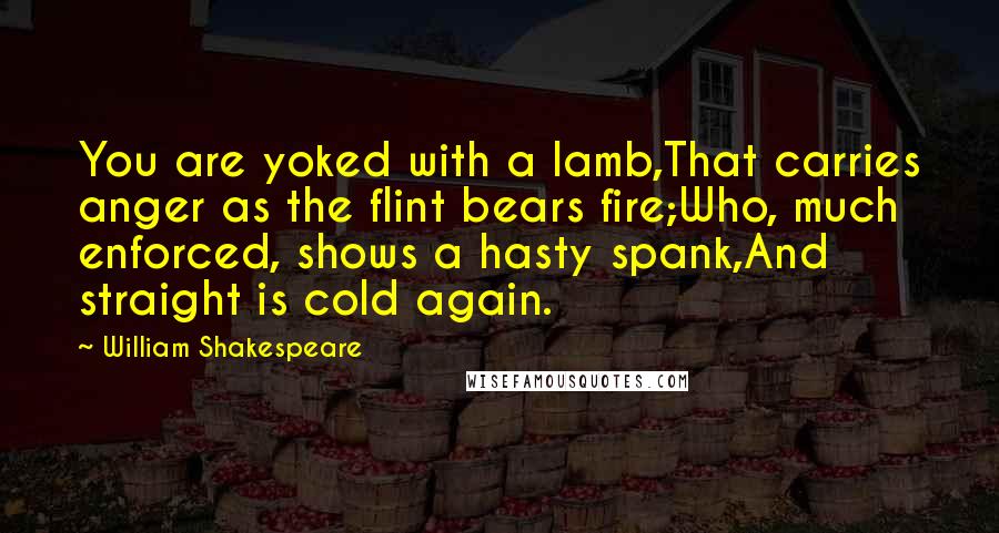 William Shakespeare Quotes: You are yoked with a lamb,That carries anger as the flint bears fire;Who, much enforced, shows a hasty spank,And straight is cold again.