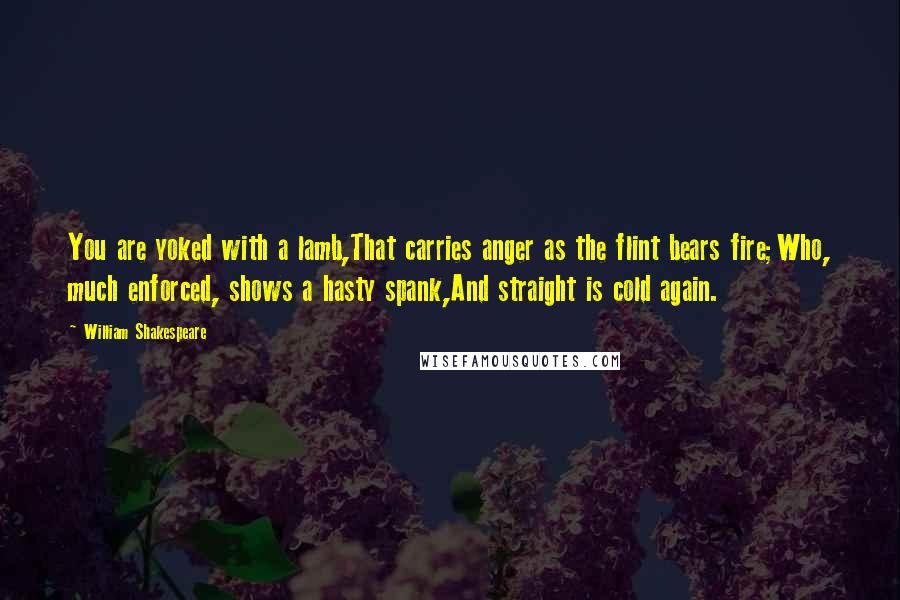 William Shakespeare Quotes: You are yoked with a lamb,That carries anger as the flint bears fire;Who, much enforced, shows a hasty spank,And straight is cold again.