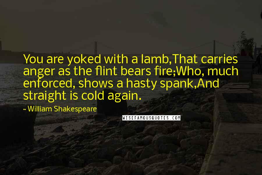 William Shakespeare Quotes: You are yoked with a lamb,That carries anger as the flint bears fire;Who, much enforced, shows a hasty spank,And straight is cold again.
