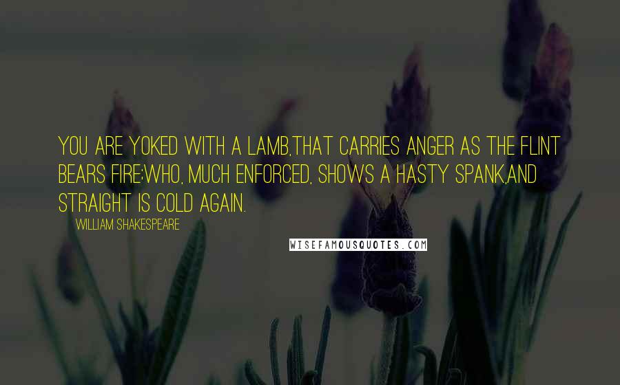 William Shakespeare Quotes: You are yoked with a lamb,That carries anger as the flint bears fire;Who, much enforced, shows a hasty spank,And straight is cold again.