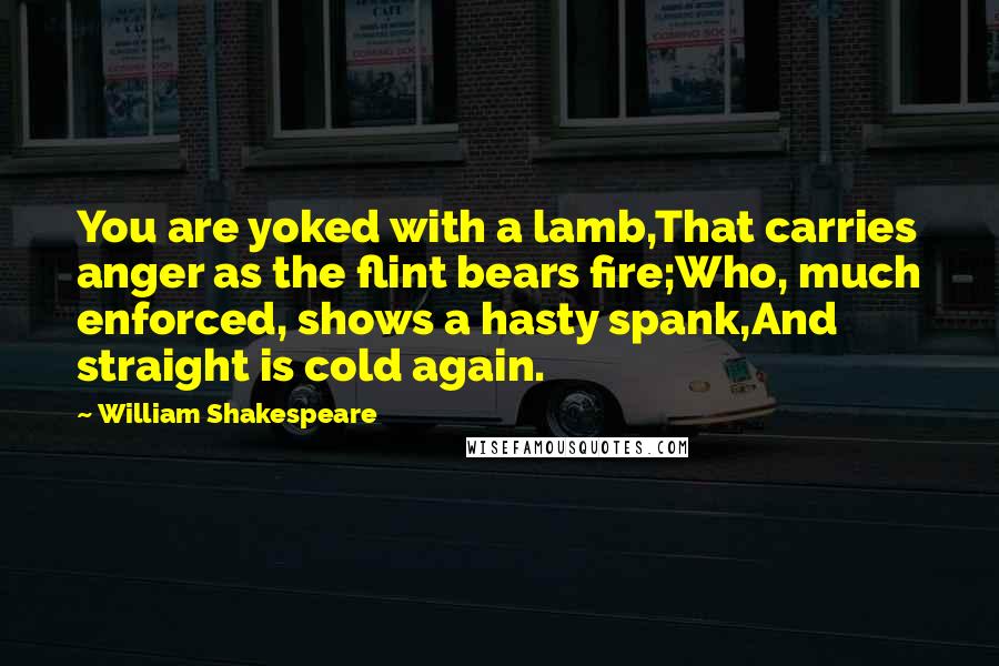 William Shakespeare Quotes: You are yoked with a lamb,That carries anger as the flint bears fire;Who, much enforced, shows a hasty spank,And straight is cold again.