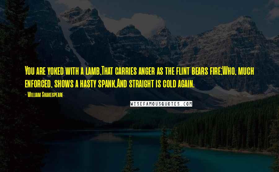 William Shakespeare Quotes: You are yoked with a lamb,That carries anger as the flint bears fire;Who, much enforced, shows a hasty spank,And straight is cold again.