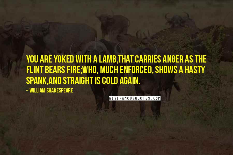 William Shakespeare Quotes: You are yoked with a lamb,That carries anger as the flint bears fire;Who, much enforced, shows a hasty spank,And straight is cold again.