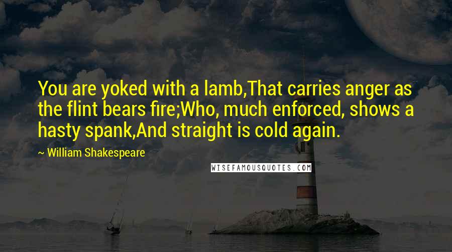 William Shakespeare Quotes: You are yoked with a lamb,That carries anger as the flint bears fire;Who, much enforced, shows a hasty spank,And straight is cold again.